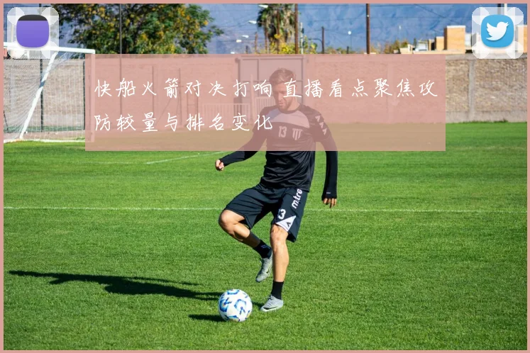 快船火箭对决打响 直播看点聚焦攻防较量与排名变化