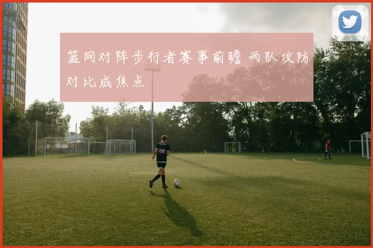 篮网对阵步行者赛事前瞻 两队攻防对比成焦点