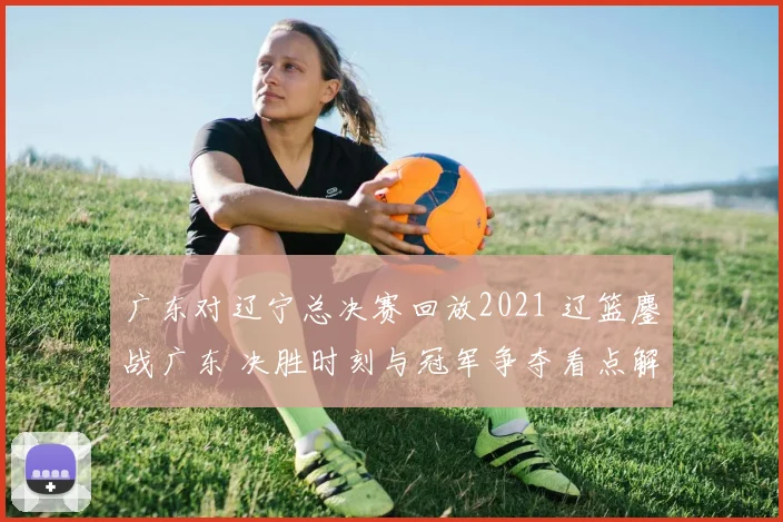 广东对辽宁总决赛回放2021 辽篮鏖战广东 决胜时刻与冠军争夺看点解析