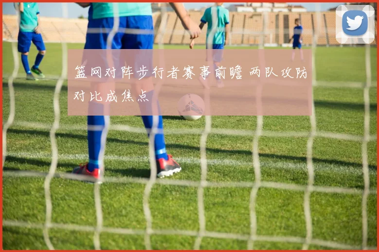 篮网对阵步行者赛事前瞻 两队攻防对比成焦点