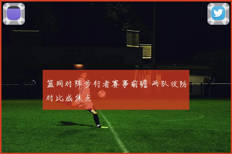 篮网对阵步行者赛事前瞻 两队攻防对比成焦点