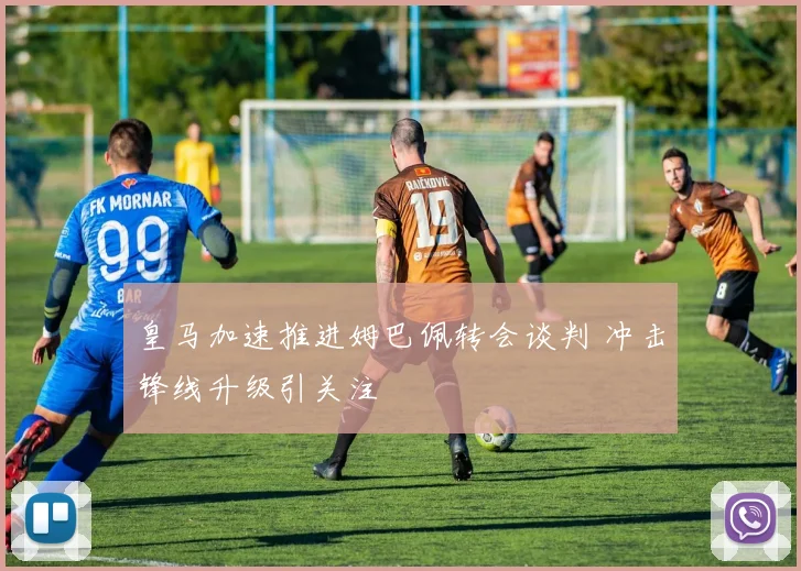 皇马加速推进姆巴佩转会谈判 冲击锋线升级引关注