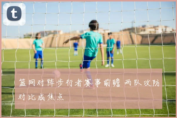 篮网对阵步行者赛事前瞻 两队攻防对比成焦点