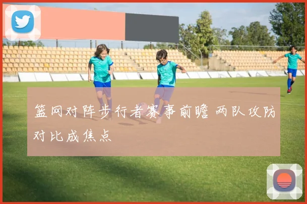 篮网对阵步行者赛事前瞻 两队攻防对比成焦点