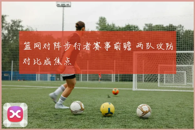 篮网对阵步行者赛事前瞻 两队攻防对比成焦点