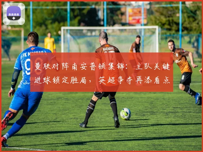 曼联对阵南安普顿集锦：主队关键进球锁定胜局，英超争夺再添看点