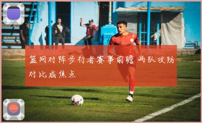 篮网对阵步行者赛事前瞻 两队攻防对比成焦点