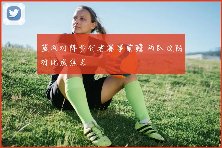 篮网对阵步行者赛事前瞻 两队攻防对比成焦点