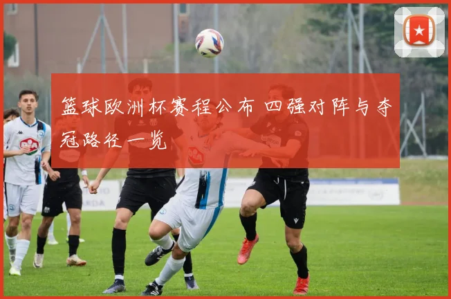 篮球欧洲杯赛程公布 四强对阵与夺冠路径一览
