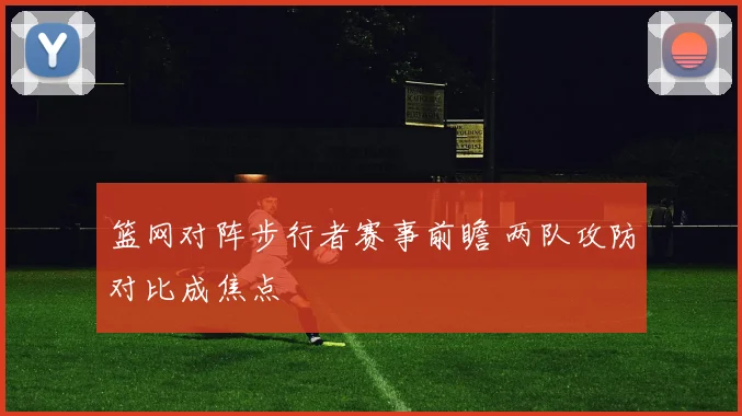 篮网对阵步行者赛事前瞻 两队攻防对比成焦点