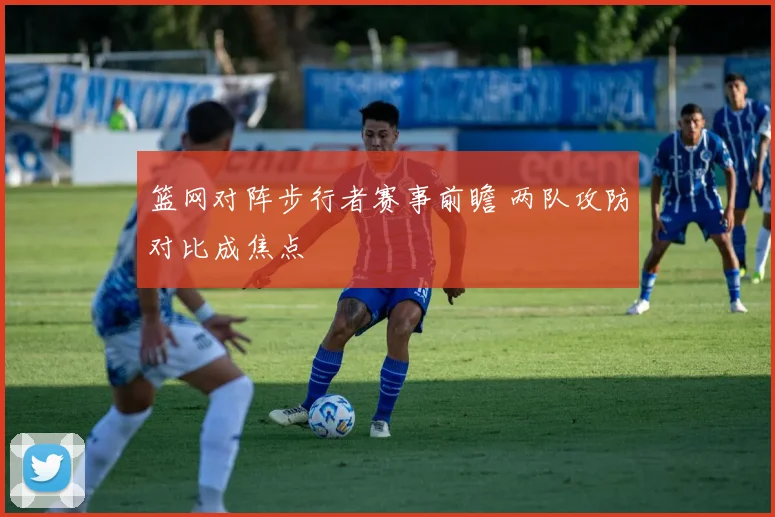 篮网对阵步行者赛事前瞻 两队攻防对比成焦点