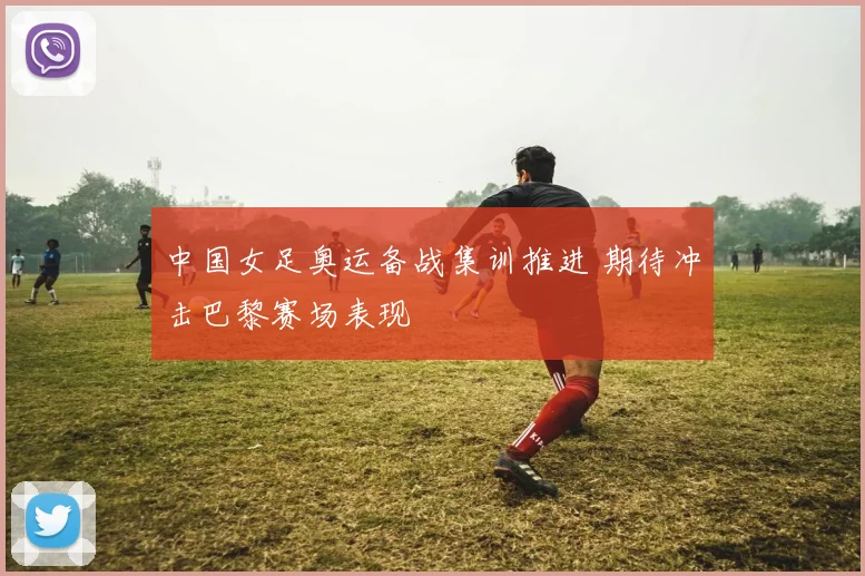 中国女足奥运备战集训推进 期待冲击巴黎赛场表现