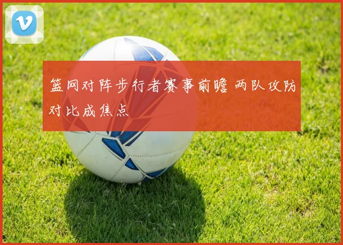 篮网对阵步行者赛事前瞻 两队攻防对比成焦点