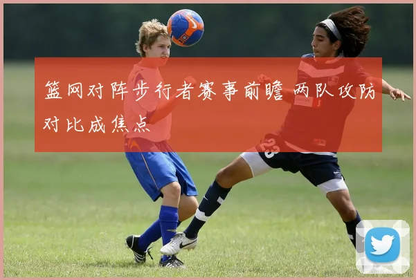 篮网对阵步行者赛事前瞻 两队攻防对比成焦点