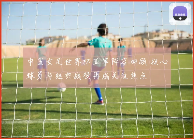 中国女足世界杯亚军阵容回顾 核心球员与经典战役再成关注焦点