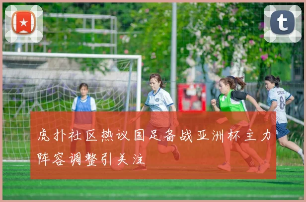 虎扑社区热议国足备战亚洲杯主力阵容调整引关注
