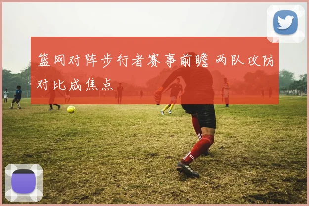 篮网对阵步行者赛事前瞻 两队攻防对比成焦点