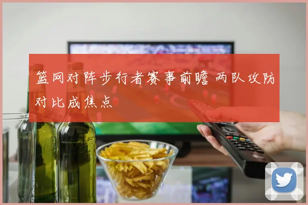篮网对阵步行者赛事前瞻 两队攻防对比成焦点
