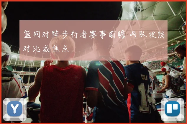 篮网对阵步行者赛事前瞻 两队攻防对比成焦点