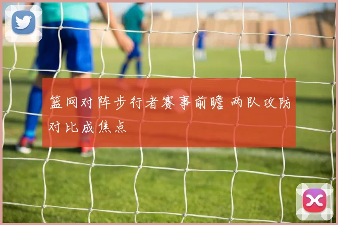 篮网对阵步行者赛事前瞻 两队攻防对比成焦点