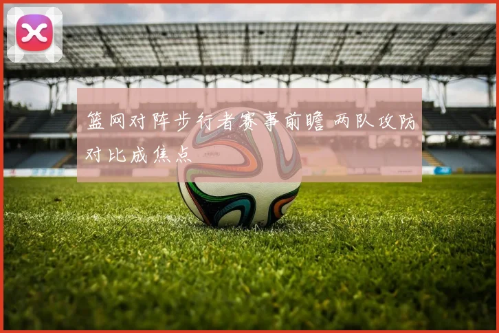 篮网对阵步行者赛事前瞻 两队攻防对比成焦点
