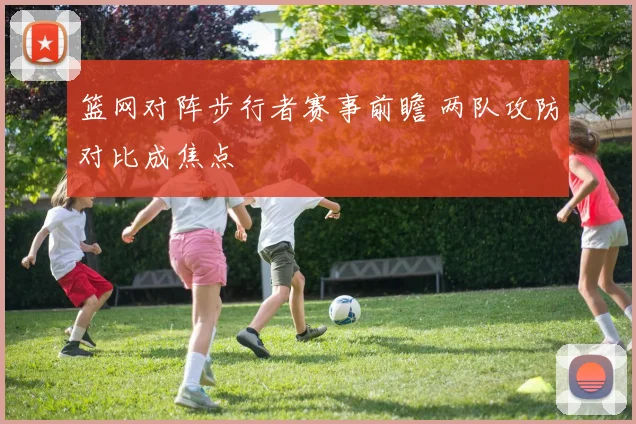 篮网对阵步行者赛事前瞻 两队攻防对比成焦点