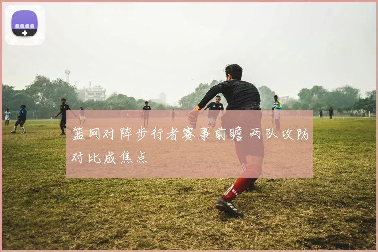 篮网对阵步行者赛事前瞻 两队攻防对比成焦点