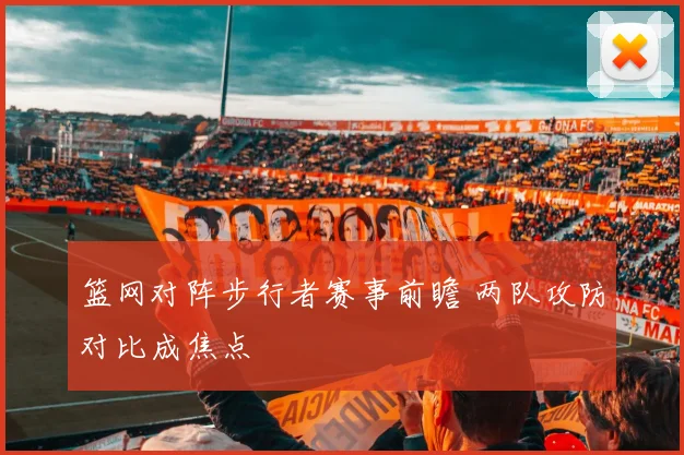 篮网对阵步行者赛事前瞻 两队攻防对比成焦点