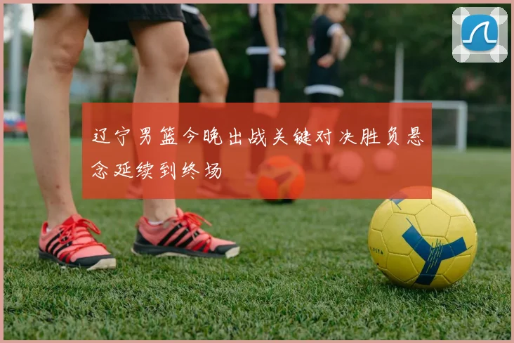 辽宁男篮今晚出战关键对决胜负悬念延续到终场