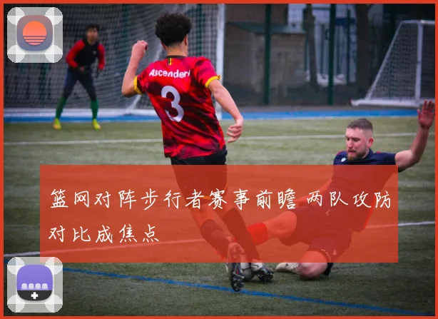 篮网对阵步行者赛事前瞻 两队攻防对比成焦点