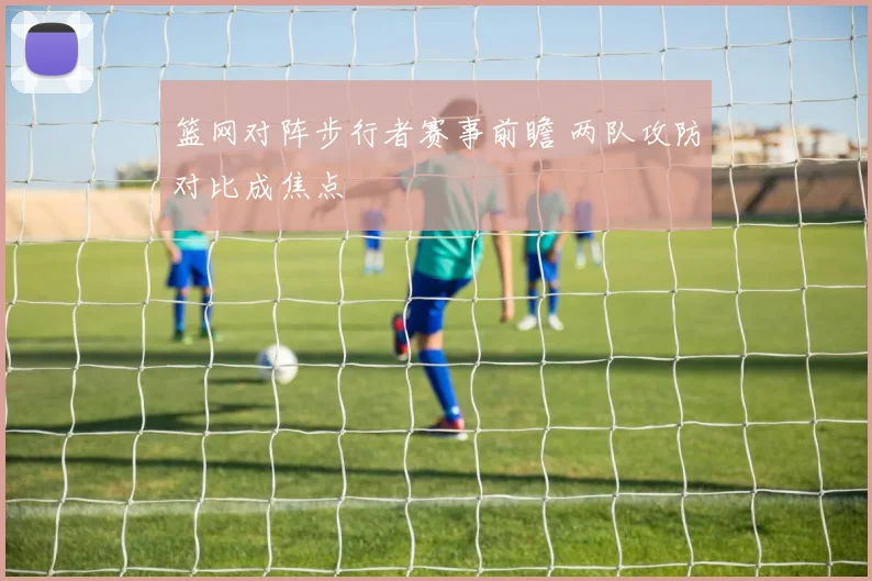 篮网对阵步行者赛事前瞻 两队攻防对比成焦点