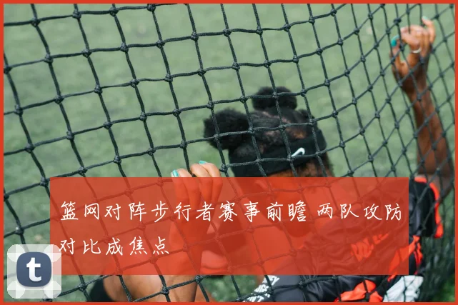篮网对阵步行者赛事前瞻 两队攻防对比成焦点