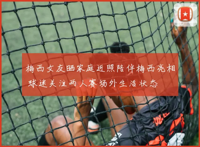 梅西女友晒家庭近照陪伴梅西亮相 球迷关注两人赛场外生活状态