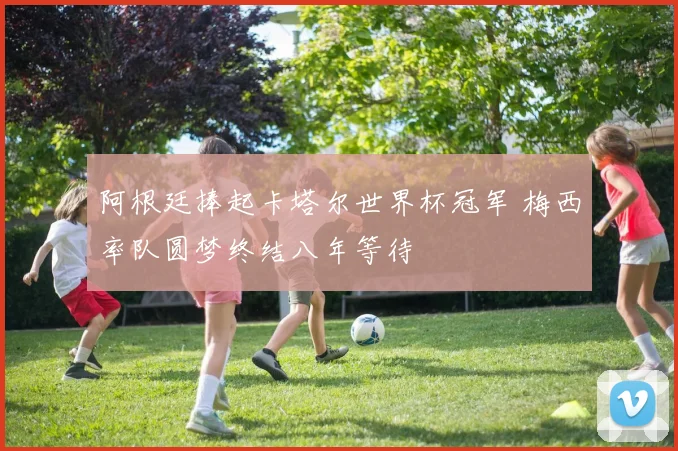 阿根廷捧起卡塔尔世界杯冠军 梅西率队圆梦终结八年等待