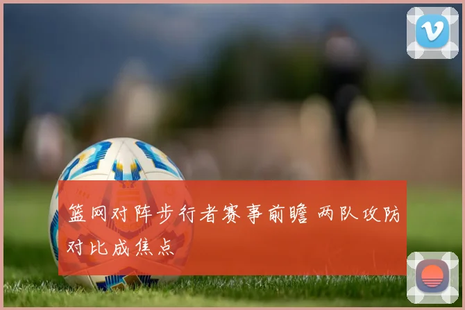 篮网对阵步行者赛事前瞻 两队攻防对比成焦点