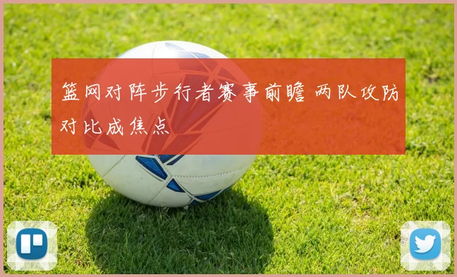 篮网对阵步行者赛事前瞻 两队攻防对比成焦点