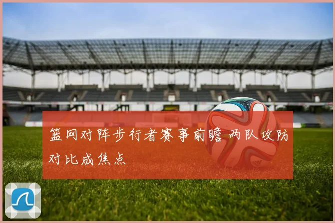 篮网对阵步行者赛事前瞻 两队攻防对比成焦点