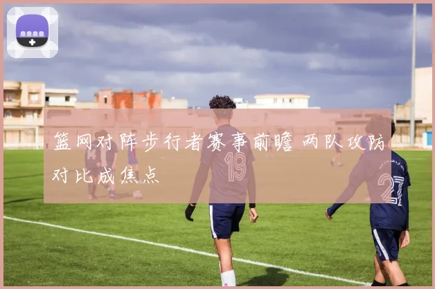 篮网对阵步行者赛事前瞻 两队攻防对比成焦点