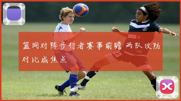 篮网对阵步行者赛事前瞻 两队攻防对比成焦点