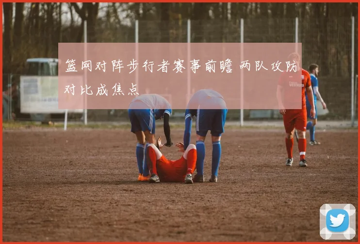 篮网对阵步行者赛事前瞻 两队攻防对比成焦点