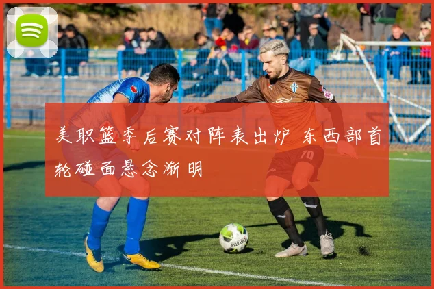 美职篮季后赛对阵表出炉 东西部首轮碰面悬念渐明