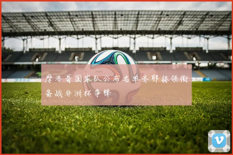 摩洛哥国家队公布名单齐耶赫领衔备战非洲杯争锋