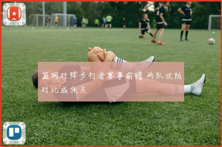 篮网对阵步行者赛事前瞻 两队攻防对比成焦点