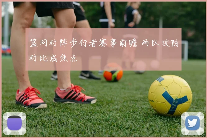 篮网对阵步行者赛事前瞻 两队攻防对比成焦点