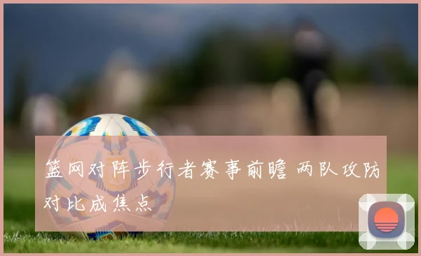 篮网对阵步行者赛事前瞻 两队攻防对比成焦点