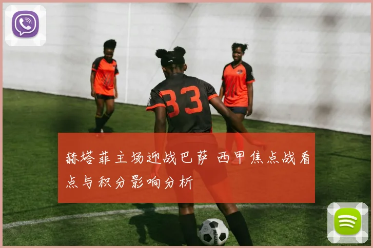 赫塔菲主场迎战巴萨 西甲焦点战看点与积分影响分析