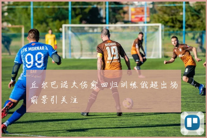 丘尔巴诺夫伤愈回归训练俄超出场前景引关注