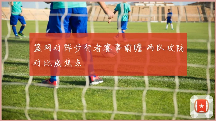 篮网对阵步行者赛事前瞻 两队攻防对比成焦点