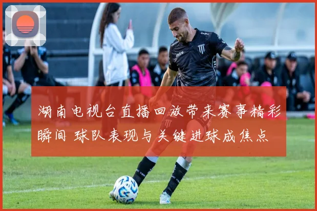 湖南电视台直播回放带来赛事精彩瞬间 球队表现与关键进球成焦点