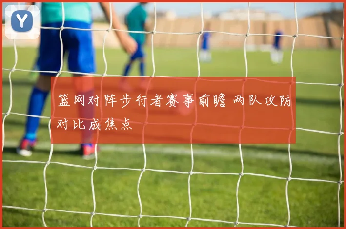 篮网对阵步行者赛事前瞻 两队攻防对比成焦点